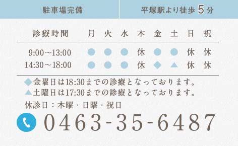 0463-35-6487 駐車場完備 平塚駅より徒歩10分 診療時間 9:30～13:00 14:30〜19:00 ▲土曜日は17:00までの診療となっております。 休診日：木曜・日曜・祝日